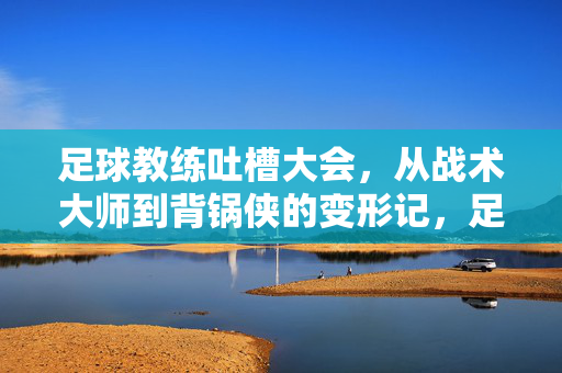 足球教练吐槽大会，从战术大师到背锅侠的变形记，足球教练吐槽大会，从战术大师到背锅侠的变形记