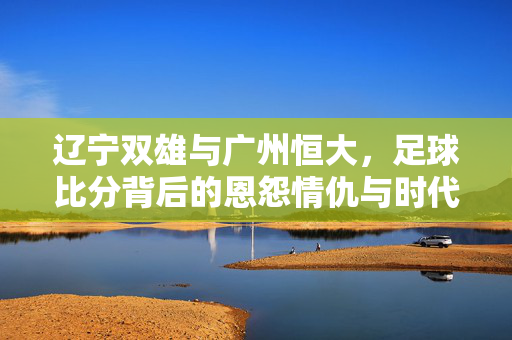 辽宁双雄与广州恒大，足球比分背后的恩怨情仇与时代记忆，辽宁双雄与广州恒大，足球恩怨的时代记忆