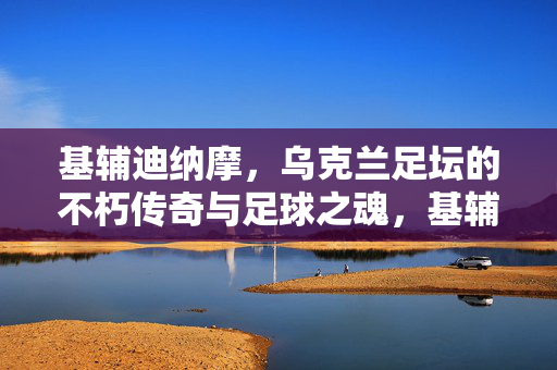 基辅迪纳摩，乌克兰足坛的不朽传奇与足球之魂，基辅迪纳摩，乌克兰足坛的不朽传奇与足球之魂