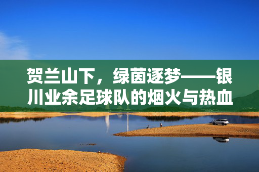 贺兰山下，绿茵逐梦——银川业余足球队的烟火与热血，贺兰山下绿茵逐梦，银川业余足球队烟火与热血