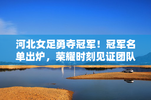 河北女足勇夺冠军！冠军名单出炉，荣耀时刻见证团队力量，河北女足夺冠，团队力量铸就荣耀时刻