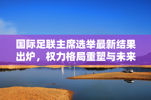 国际足联主席选举最新结果出炉，权力格局重塑与未来走向解析，国际足联主席选举结果出炉，权力格局重塑与未来走向解析