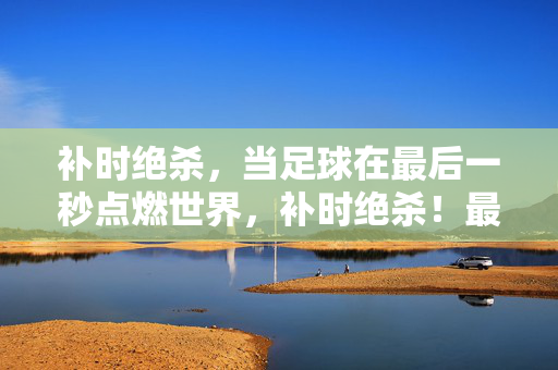 补时绝杀，当足球在最后一秒点燃世界，补时绝杀！最后一秒点燃世界