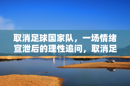 取消足球国家队，一场情绪宣泄后的理性追问，取消足球国家队，情绪宣泄后的理性追问