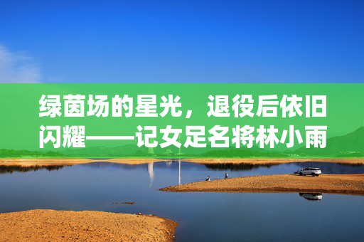绿茵场的星光,退役后依旧闪耀——记女足名将林小雨的转身,女足名将林小雨退役转身星光依旧