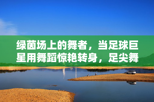 绿茵场上的舞者，当足球巨星用舞蹈惊艳转身，足尖舞者，足球巨星的惊艳转身