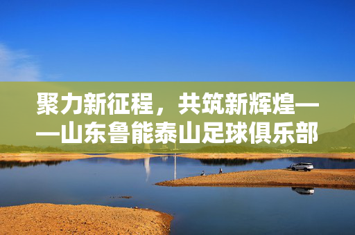 聚力新征程，共筑新辉煌——山东鲁能泰山足球俱乐部2024赛季新闻发布会圆满举行，聚力新征程，共筑新辉煌——山东鲁能泰山足球俱乐部2024赛季新闻发布会圆满举行