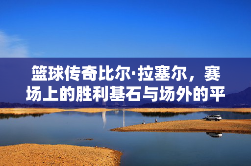 篮球传奇比尔·拉塞尔,赛场上的胜利基石与场外的平等先锋,篮球传奇比尔·拉塞尔,赛场基石与平等先锋