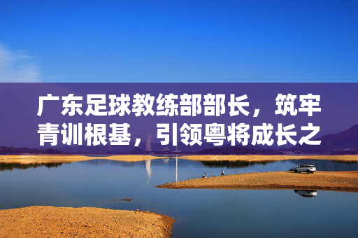 广东足球教练部部长,筑牢青训根基,引领粤将成长之路,广东青训,筑牢根基,引领粤将成长