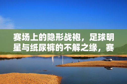 赛场上的隐形战袍，足球明星与纸尿裤的不解之缘，赛场隐形战袍，足球明星与纸尿裤的不解之缘