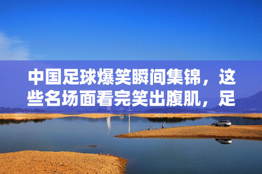 中国足球爆笑瞬间集锦,这些名场面看完笑出腹肌,足球的快乐就是这么简单!中国足球爆笑名场面,笑出腹肌,快乐足球