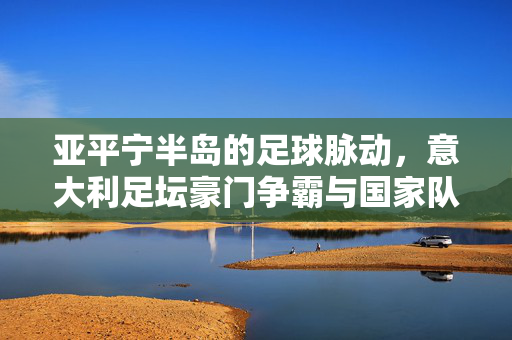 亚平宁半岛的足球脉动,意大利足坛豪门争霸与国家队新征程,亚平宁足球脉动,豪门争霸与国家队新征程