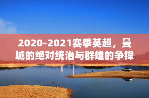 2020-2021赛季英超,曼城的绝对统治与群雄的争锋印记,2020-2021英超,曼城绝对统治与群雄争锋印记