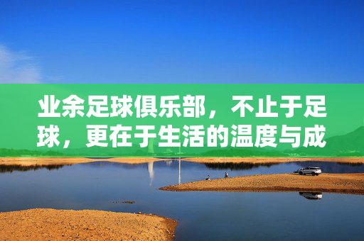 业余足球俱乐部，不止于足球，更在于生活的温度与成长的沃土，不止足球的俱乐部，生活温度与成长的沃土