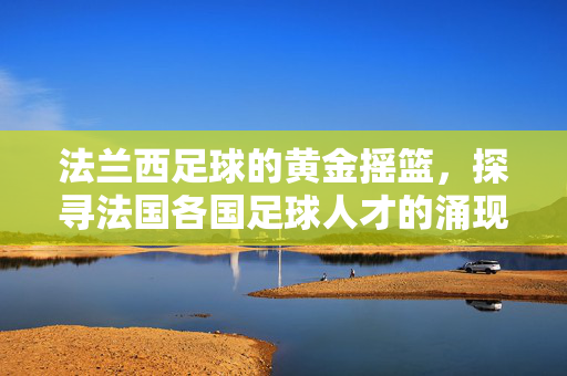 法兰西足球的黄金摇篮,探寻法国各国足球人才的涌现之路,法兰西足球的黄金摇篮,人才涌现之路