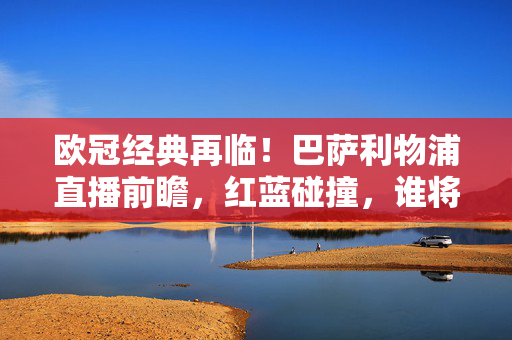 欧冠经典再临!巴萨利物浦直播前瞻,红蓝碰撞,谁将点燃欧陆激情?欧冠经典再临,巴萨利物浦红蓝碰撞,直播前瞻欧陆激情之战