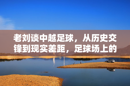 老刘谈中越足球,从历史交锋到现实差距,足球场上的镜子照出什么?中越足球的镜子,从历史交锋到现实差距