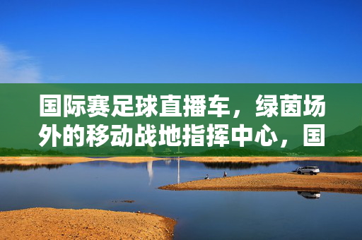 国际赛足球直播车，绿茵场外的移动战地指挥中心，国际赛足球直播车，绿茵场外的移动战地指挥中心