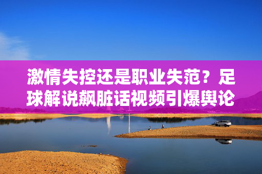 激情失控还是职业失范？足球解说飙脏话视频引爆舆论，足球解说飙脏话引爆舆论，激情失控还是职业失范？