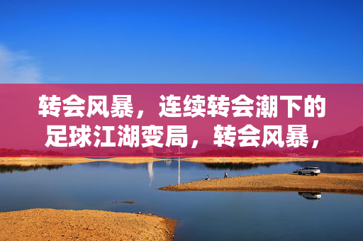 转会风暴，连续转会潮下的足球江湖变局，转会风暴，足球江湖变局