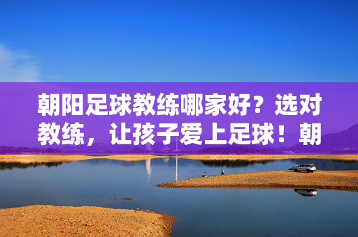 朝阳足球教练哪家好？选对教练，让孩子爱上足球！朝阳选对足球教练，让孩子爱上足球！