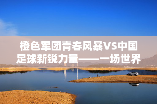 橙色军团青春风暴VS中国足球新锐力量——一场世界足坛的实力对话与成长课堂,橙色军团青春风暴VS中国足球新锐,世界足坛的实力对话与成长
