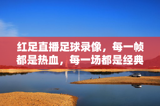 红足直播足球录像，每一帧都是热血，每一场都是经典，红足足球录像，帧帧热血，场场经典
