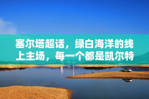 塞尔塔超话，绿白海洋的线上主场，每一个都是凯尔特人的狂信徒，塞尔塔超话，绿白海洋的线上主场，凯尔特人狂信徒的圣地