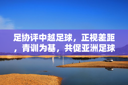 足协评中越足球，正视差距，青训为基，共促亚洲足球发展，足协评中越足球，正视差距青训为基 共促亚洲足球发展