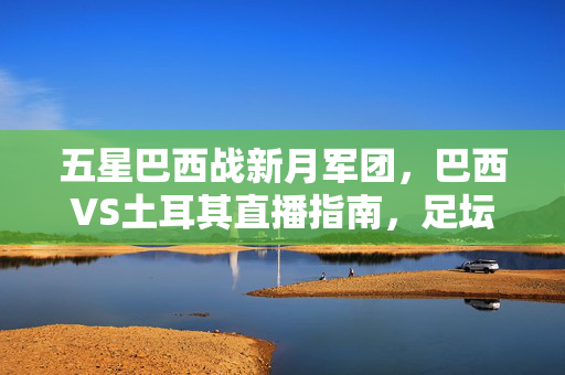 五星巴西战新月军团,巴西VS土耳其直播指南,足坛巅峰对决即将上演!五星巴西战新月军团!巴西VS土耳其直播指南,足坛巅峰对决看这里