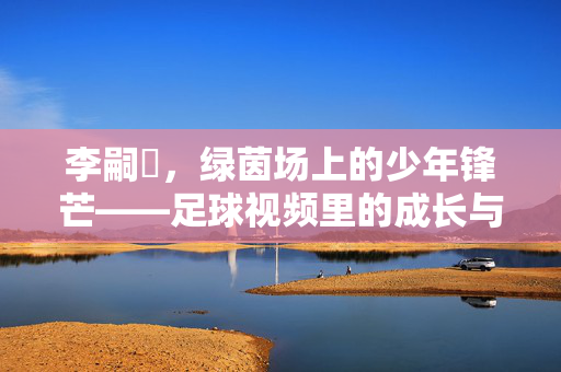 李嗣镕，绿茵场上的少年锋芒——足球视频里的成长与热爱，李嗣镕，绿茵少年锋芒，足球视频中的成长与热爱