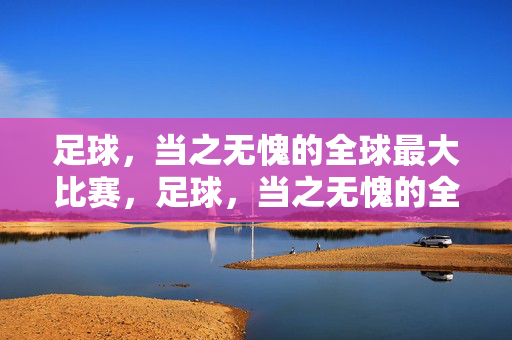 足球,当之无愧的全球最大比赛,足球,当之无愧的全球最大比赛
