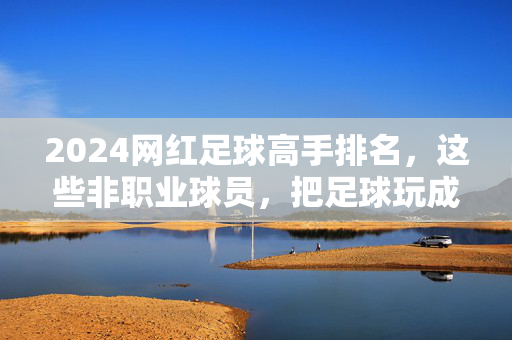 2024网红足球高手排名，这些非职业球员，把足球玩成了全民狂欢！2024网红足球高手，非职业球员的全民狂欢！