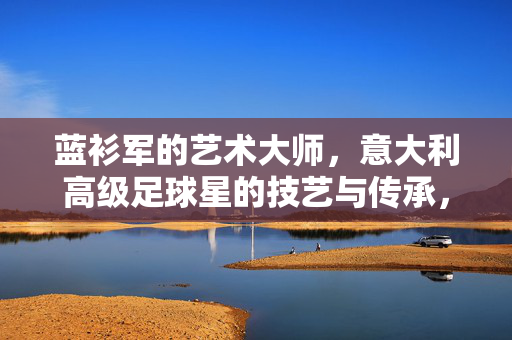 蓝衫军的艺术大师，意大利高级足球星的技艺与传承，蓝衫军艺术大师，意大利足球的技艺与传承