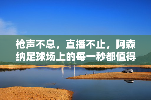 枪声不息，直播不止，阿森纳足球场上的每一秒都值得奔赴