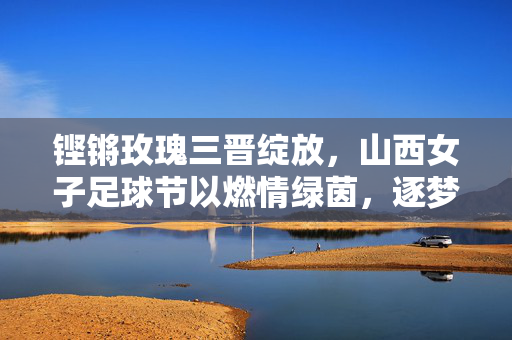 铿锵玫瑰三晋绽放，山西女子足球节以燃情绿茵，逐梦她力量为主题，铿锵玫瑰燃情绿茵，山西女子足球节逐梦她力量