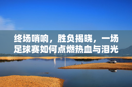 终场哨响，胜负揭晓，一场足球赛如何点燃热血与泪光？终场哨响，足球点燃热血泪光