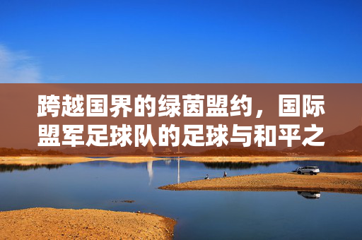 跨越国界的绿茵盟约，国际盟军足球队的足球与和平之歌，跨越国界的绿茵和平之歌