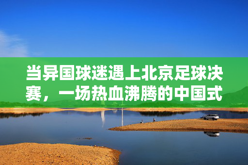 当异国球迷遇上北京足球决赛，一场热血沸腾的中国式狂欢，异国球迷遇北京决赛，中国式狂欢热血燃