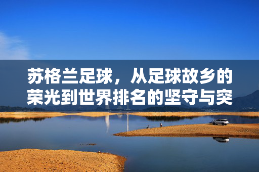 苏格兰足球,从足球故乡的荣光到世界排名的坚守与突围,苏格兰足球,从荣光故乡到世界排名的坚守突围