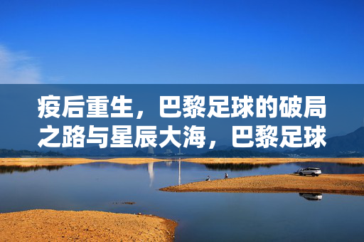 疫后重生,巴黎足球的破局之路与星辰大海,巴黎足球,疫后破局,逐梦星辰大海