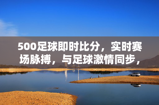 500足球即时比分,实时赛场脉搏,与足球激情同步,500足球即时比分,实时赛场脉搏,激情同步