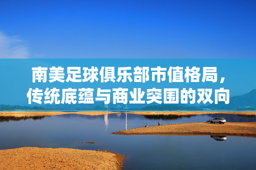 南美足球俱乐部市值格局，传统底蕴与商业突围的双向奔赴，南美足球俱乐部市值格局，传统底蕴与商业突围的双向奔赴
