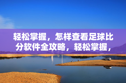 轻松掌握，怎样查看足球比分软件全攻略，轻松掌握，查看足球比分软件全攻略