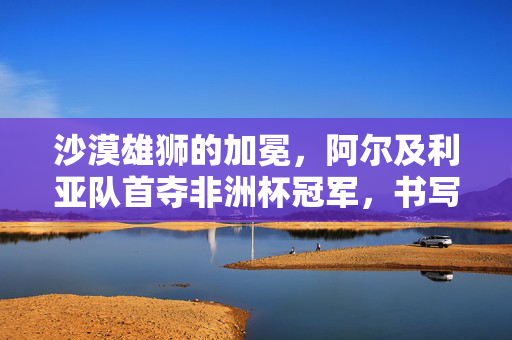 沙漠雄狮的加冕,阿尔及利亚队首夺非洲杯冠军,书写北非足球新传奇,阿尔及利亚首夺非洲杯,沙漠雄狮加冕北足新传奇