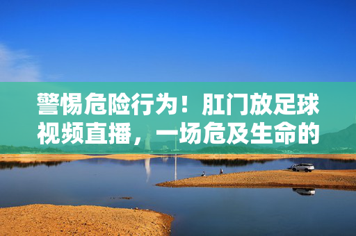 警惕危险行为！肛门放足球视频直播，一场危及生命的网络猎奇，警惕肛门放足球直播，危及生命的网络猎奇
