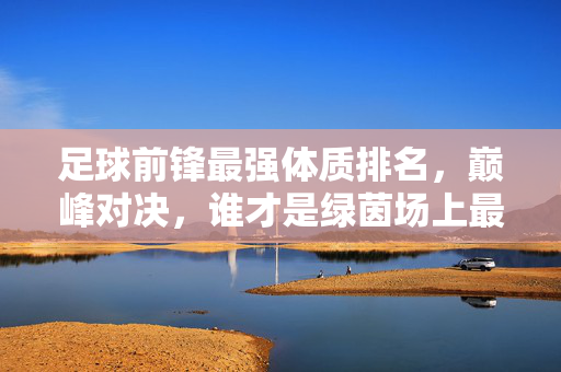 足球前锋最强体质排名，巅峰对决，谁才是绿茵场上最恐怖的终结者？