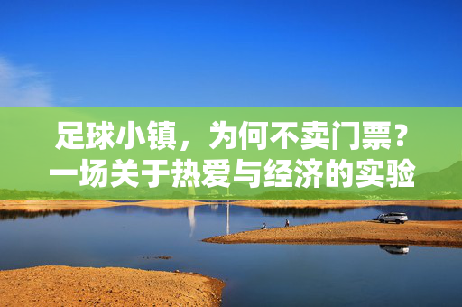 足球小镇,为何不卖门票?一场关于热爱与经济的实验,足球小镇不卖门票,一场热爱与经济的实验
