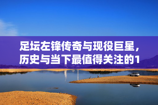 足坛左锋传奇与现役巨星，历史与当下最值得关注的10大左前锋排名，足坛历史与当下最值得关注的10大左锋排名，传奇与现役巨星