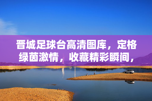 晋城足球台高清图库,定格绿茵激情,收藏精彩瞬间,晋城足球台高清图库,定格绿茵激情,收藏精彩瞬间